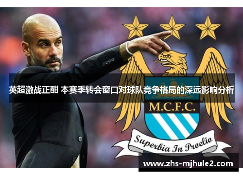 英超激战正酣 本赛季转会窗口对球队竞争格局的深远影响分析 英超激战正酣 本赛季转会窗口对球队竞争格局的深远影响分析