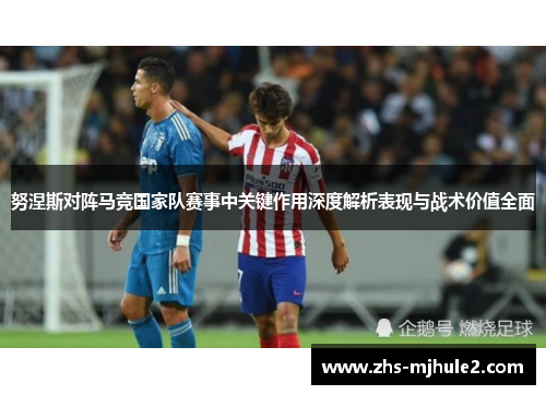 努涅斯对阵马竞国家队赛事中关键作用深度解析表现与战术价值全面 努涅斯对阵马竞国家队赛事中关键作用深度解析表现与战术价值全面