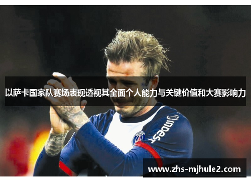 以萨卡国家队赛场表现透视其全面个人能力与关键价值和大赛影响力 以萨卡国家队赛场表现透视其全面个人能力与关键价值和大赛影响力