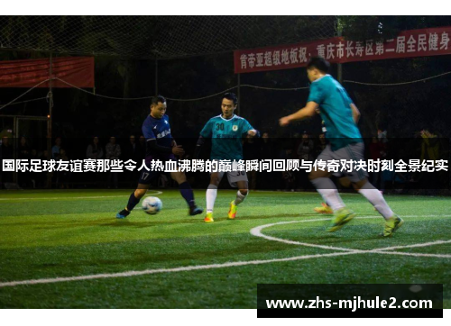 国际足球友谊赛那些令人热血沸腾的巅峰瞬间回顾与传奇对决时刻全景纪实