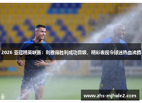 2026 亚冠精英联赛：利雅得胜利成功晋级，精彩表现令球迷热血沸腾