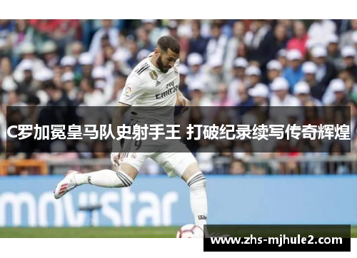 C罗加冕皇马队史射手王 打破纪录续写传奇辉煌