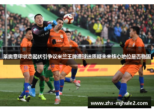 莱奥意甲状态起伏引争议米兰王牌遭球迷质疑未来核心地位是否稳固