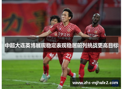 中超大连英博展现稳定表现稳居前列挑战更高目标 中超大连英博展现稳定表现稳居前列挑战更高目标