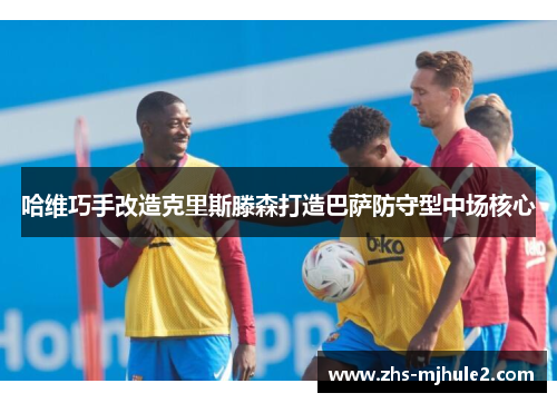 哈维巧手改造克里斯滕森打造巴萨防守型中场核心 哈维巧手改造克里斯滕森打造巴萨防守型中场核心