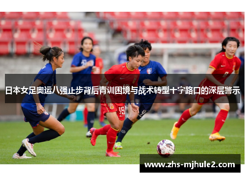 日本女足奥运八强止步背后青训困境与战术转型十字路口的深层警示