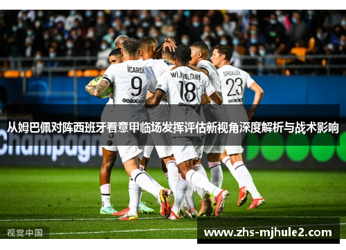 从姆巴佩对阵西班牙看意甲临场发挥评估新视角深度解析与战术影响 从姆巴佩对阵西班牙看意甲临场发挥评估新视角深度解析与战术影响