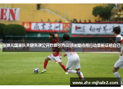 张琳芃国家队关键失误公开致歉引热议球迷期待用行动重新证明自己