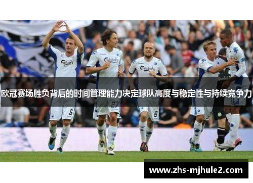 欧冠赛场胜负背后的时间管理能力决定球队高度与稳定性与持续竞争力 欧冠赛场胜负背后的时间管理能力决定球队高度与稳定性与持续竞争力