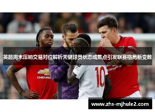 英超周末压哨交易对位解析关键球员状态成焦点引发联赛格局新变数 英超周末压哨交易对位解析关键球员状态成焦点引发联赛格局新变数